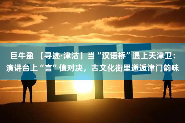 巨牛盈 【寻迹·津沽】当“汉语桥”遇上天津卫：演讲台上“言”值对决，古文化街里邂逅津门韵味