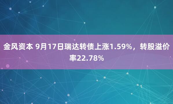 金风资本 9月17日瑞达转债上涨1.59%，转股溢价率22.78%