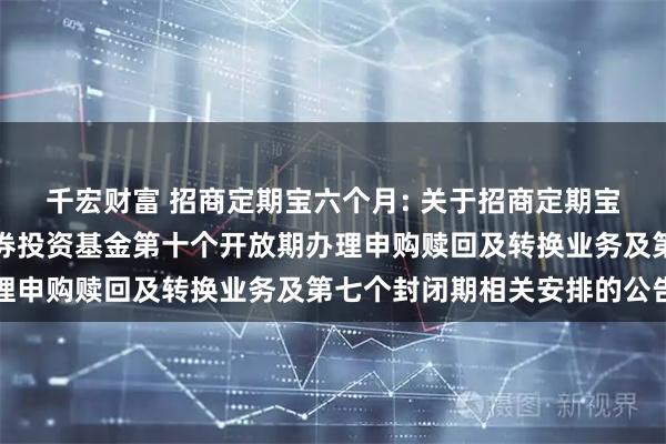 千宏财富 招商定期宝六个月: 关于招商定期宝六个月期理财债券型证券投资基金第十个开放期办理申购赎回及转换业务及第七个封闭期相关安排的公告
