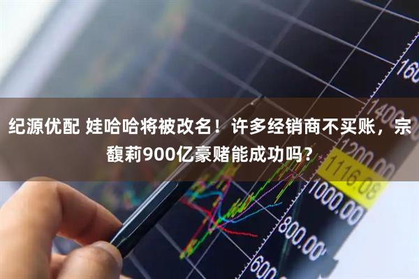 纪源优配 娃哈哈将被改名！许多经销商不买账，宗馥莉900亿豪赌能成功吗？