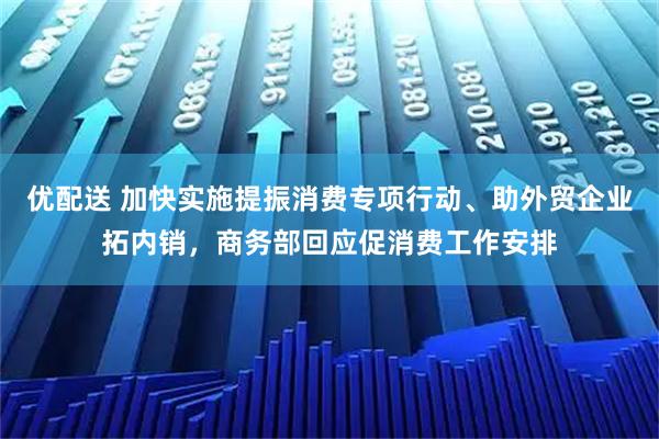 优配送 加快实施提振消费专项行动、助外贸企业拓内销，商务部回应促消费工作安排