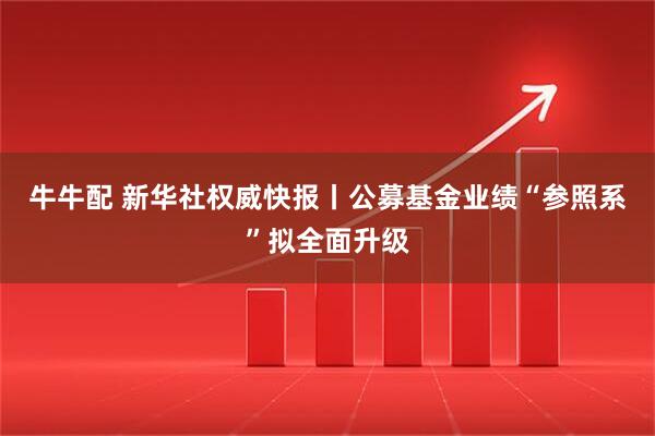 牛牛配 新华社权威快报丨公募基金业绩“参照系”拟全面升级