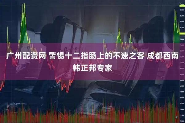 广州配资网 警惕十二指肠上的不速之客 成都西南韩正邦专家