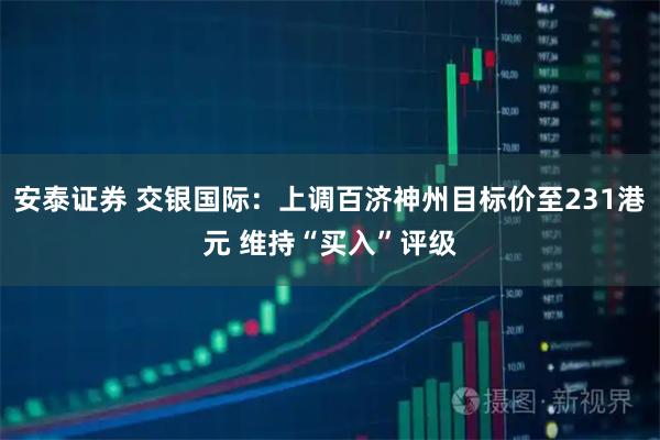 安泰证券 交银国际：上调百济神州目标价至231港元 维持“买入”评级