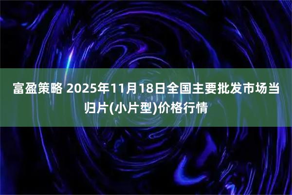 富盈策略 2025年11月18日全国主要批发市场当归片(小片型)价格行情