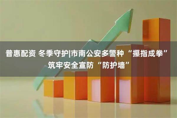 普惠配资 冬季守护|市南公安多警种 “攥指成拳” 筑牢安全宣防 “防护墙”