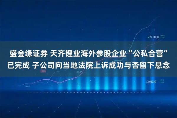 盛金缘证券 天齐锂业海外参股企业“公私合营”已完成 子公司向当地法院上诉成功与否留下悬念