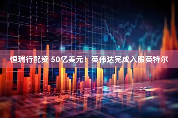 恒瑞行配资 50亿美元！英伟达完成入股英特尔