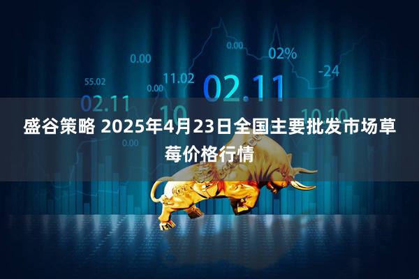 盛谷策略 2025年4月23日全国主要批发市场草莓价格行情