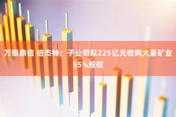 万银鼎信 倍杰特：子公司拟225亿元收购大豪矿业55%股权