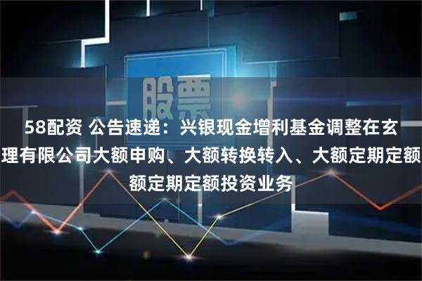 58配资 公告速递：兴银现金增利基金调整在玄元保险代理有限公司大额申购、大额转换转入、大额定期定额投资业务