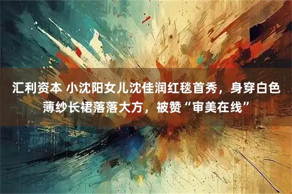 汇利资本 小沈阳女儿沈佳润红毯首秀，身穿白色薄纱长裙落落大方，被赞“审美在线”