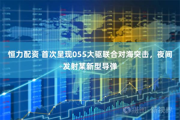 恒力配资 首次呈现055大驱联合对海突击，夜间发射某新型导弹